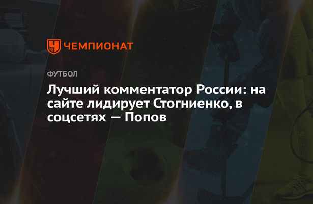 Лучший комментатор России: на сайте лидирует Стогниенко, в соцсетях — Попов